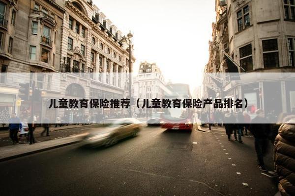 儿童教育保险推荐（儿童教育保险产品排名）