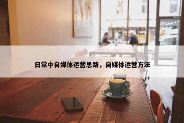日常中自媒体运营思路，自媒体运营方法