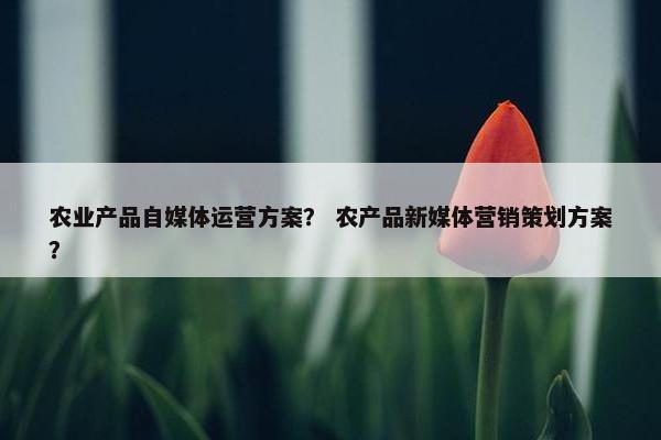 农业产品自媒体运营方案？ 农产品新媒体营销策划方案？
