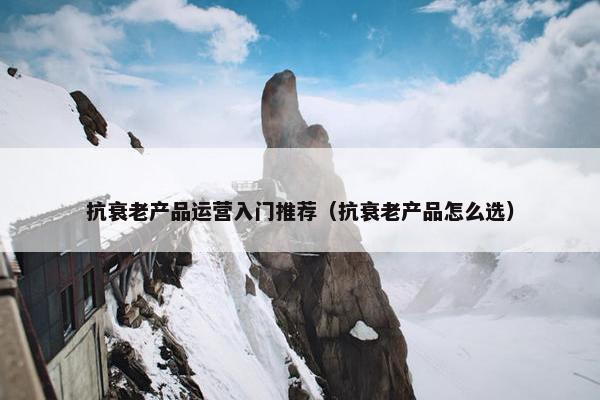 抗衰老产品运营入门推荐（抗衰老产品怎么选）