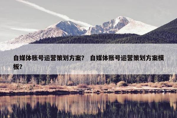 自媒体账号运营策划方案？ 自媒体账号运营策划方案模板？