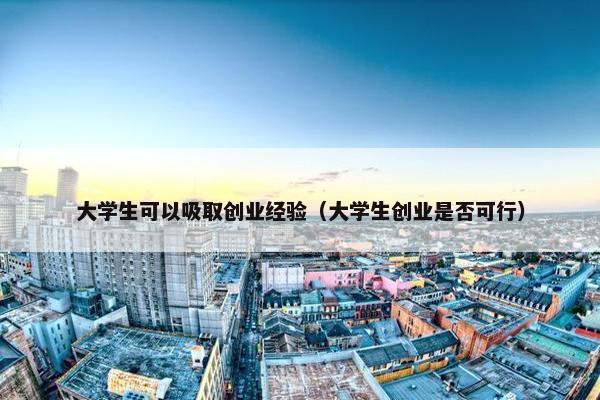 大学生可以吸取创业经验（大学生创业是否可行）