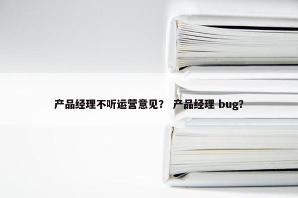 产品经理不听运营意见？ 产品经理 bug？