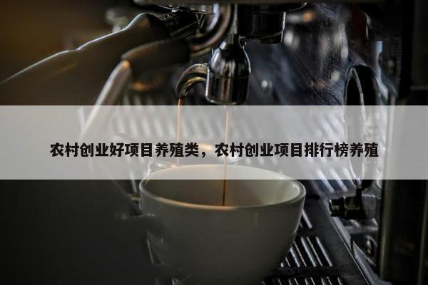 农村创业好项目养殖类，农村创业项目排行榜养殖