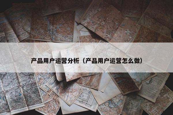 产品用户运营分析（产品用户运营怎么做）