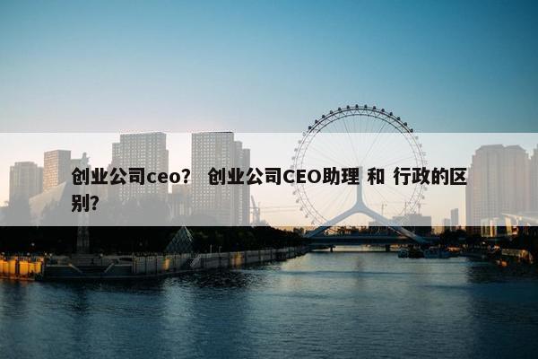 创业公司ceo？ 创业公司CEO助理 和 行政的区别？