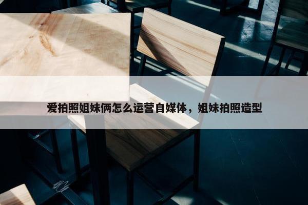 爱拍照姐妹俩怎么运营自媒体，姐妹拍照造型