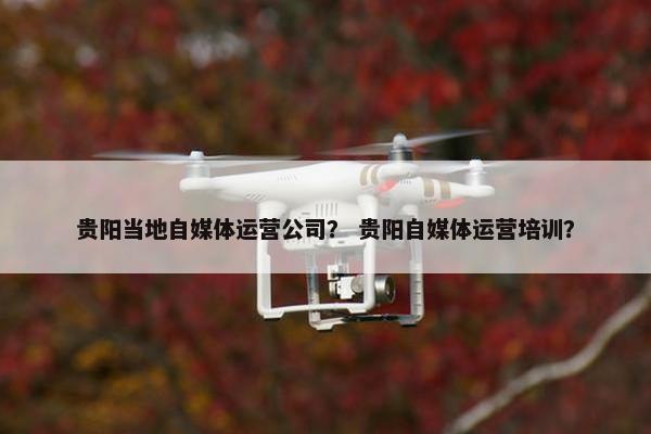 贵阳当地自媒体运营公司？ 贵阳自媒体运营培训？