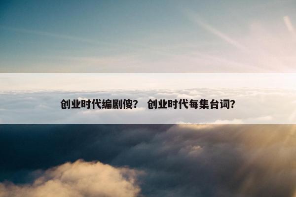 创业时代编剧傻？ 创业时代每集台词？