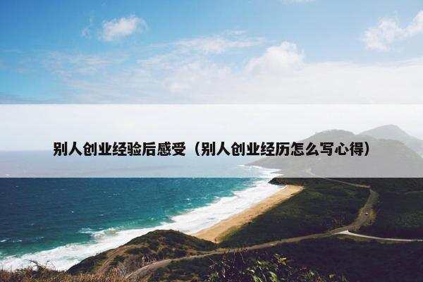 别人创业经验后感受（别人创业经历怎么写心得）
