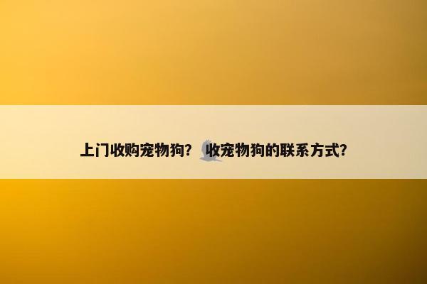 上门收购宠物狗？ 收宠物狗的联系方式？