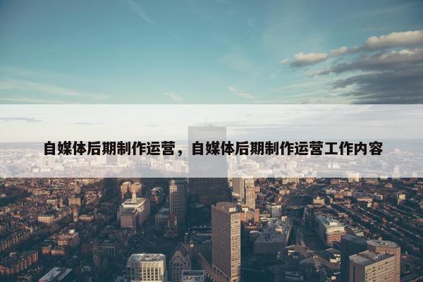 自媒体后期制作运营，自媒体后期制作运营工作内容