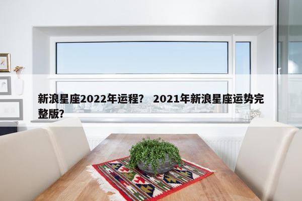 新浪星座2022年运程？ 2021年新浪星座运势完整版？