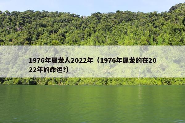 1976年属龙人2022年（1976年属龙的在2022年的命运?）