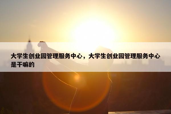 大学生创业园管理服务中心，大学生创业园管理服务中心是干嘛的