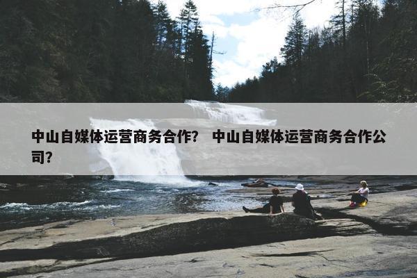 中山自媒体运营商务合作？ 中山自媒体运营商务合作公司？