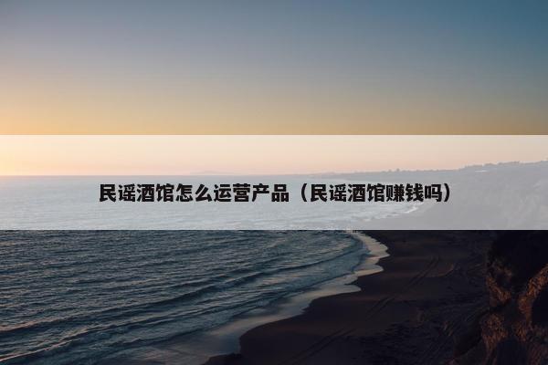 民谣酒馆怎么运营产品（民谣酒馆赚钱吗）