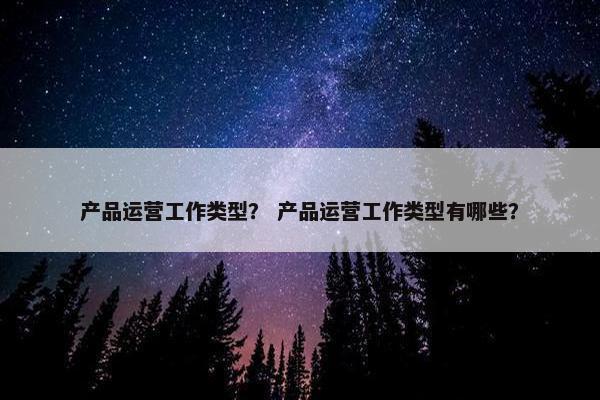产品运营工作类型？ 产品运营工作类型有哪些？