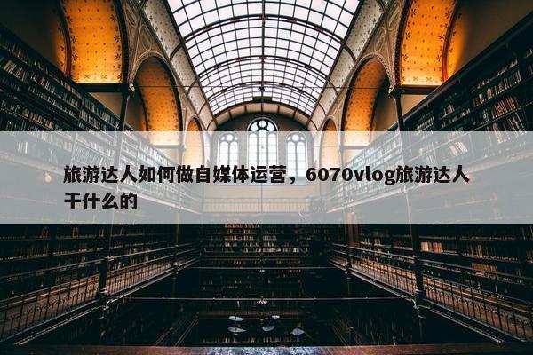 旅游达人如何做自媒体运营，6070vlog旅游达人干什么的