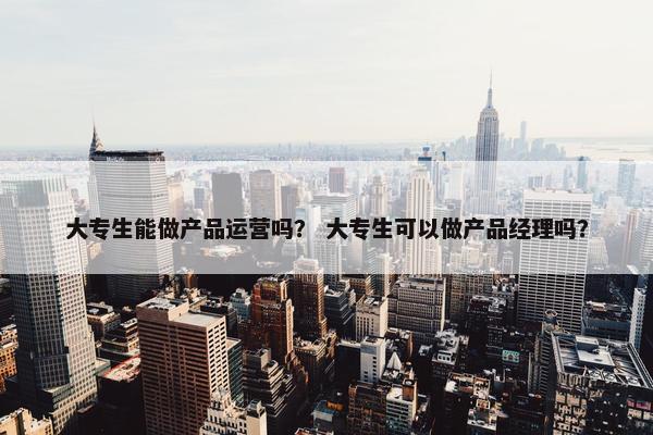 大专生能做产品运营吗？ 大专生可以做产品经理吗？