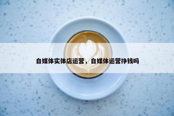 自媒体实体店运营，自媒体运营挣钱吗
