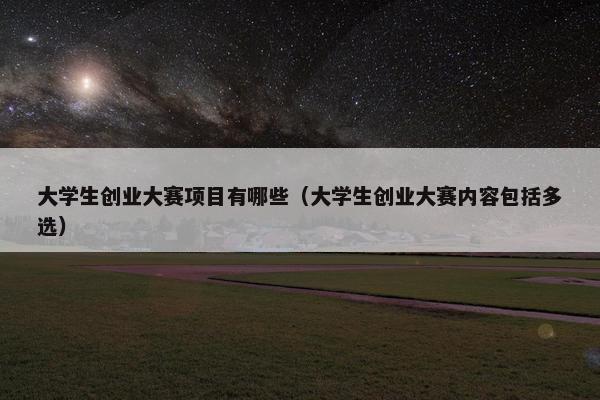 大学生创业大赛项目有哪些（大学生创业大赛内容包括多选）