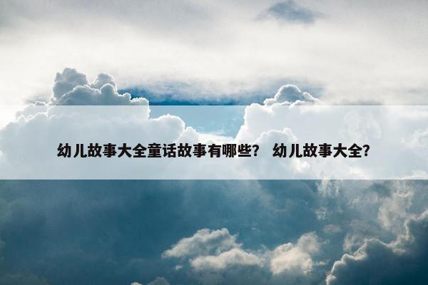 幼儿故事大全童话故事有哪些？ 幼儿故事大全？