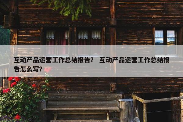 互动产品运营工作总结报告？ 互动产品运营工作总结报告怎么写？