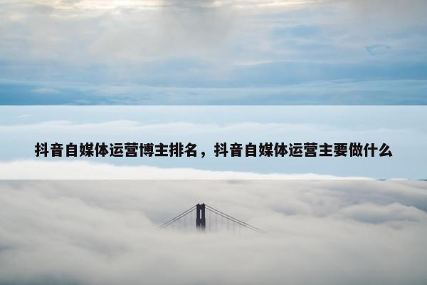 抖音自媒体运营博主排名，抖音自媒体运营主要做什么