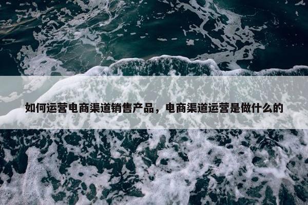 如何运营电商渠道销售产品，电商渠道运营是做什么的