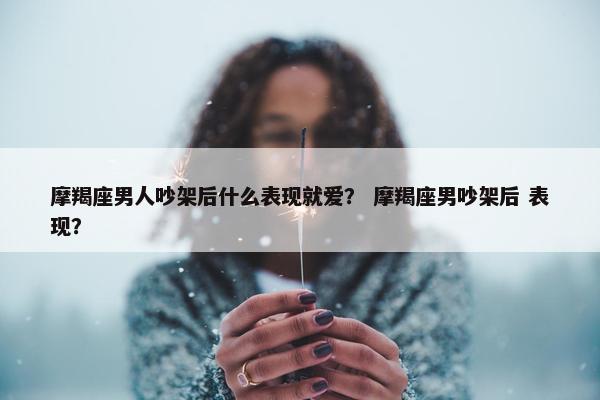 摩羯座男人吵架后什么表现就爱？ 摩羯座男吵架后 表现？