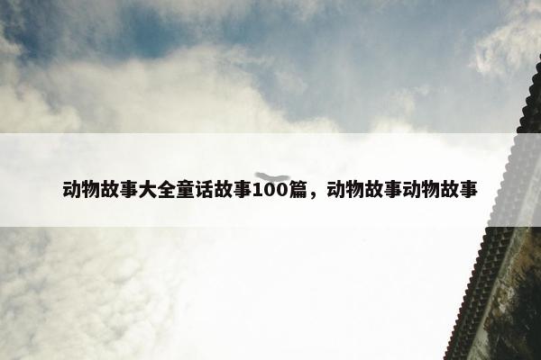 动物故事大全童话故事100篇，动物故事动物故事