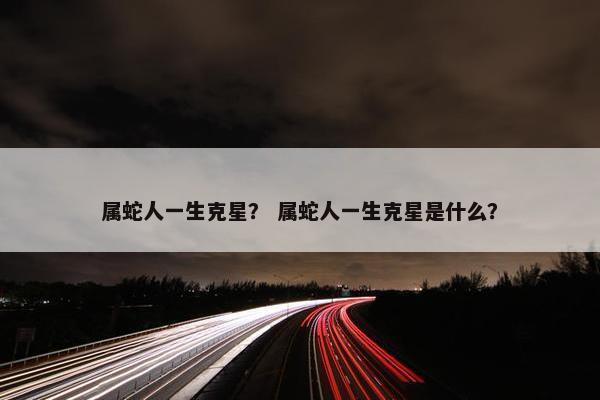 属蛇人一生克星？ 属蛇人一生克星是什么？