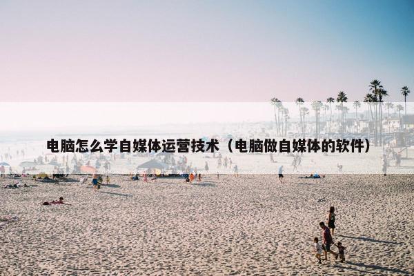 电脑怎么学自媒体运营技术（电脑做自媒体的软件）