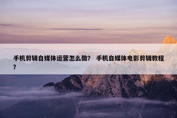 手机剪辑自媒体运营怎么做？ 手机自媒体电影剪辑教程？