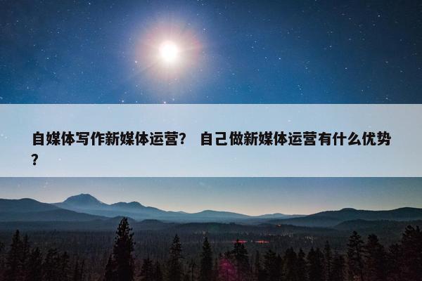 自媒体写作新媒体运营？ 自己做新媒体运营有什么优势？
