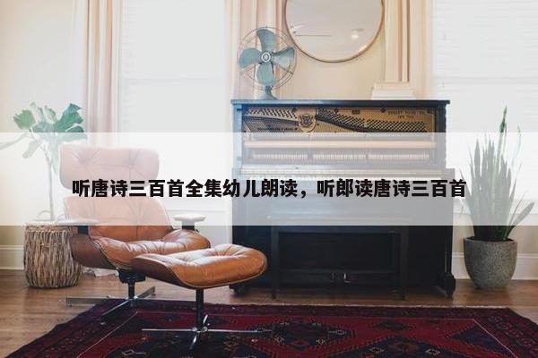 听唐诗三百首全集幼儿朗读，听郎读唐诗三百首