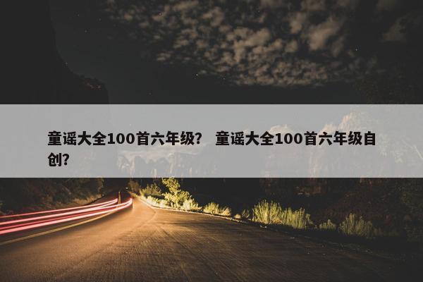 童谣大全100首六年级？ 童谣大全100首六年级自创？