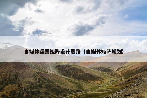 自媒体运营矩阵设计思路（自媒体矩阵规划）