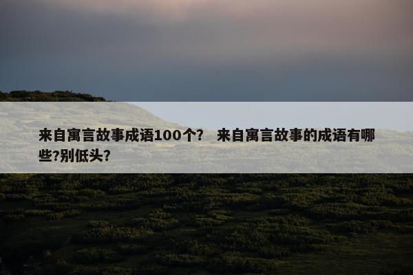 来自寓言故事成语100个？ 来自寓言故事的成语有哪些?别低头？