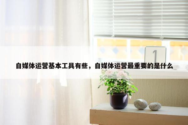 自媒体运营基本工具有些，自媒体运营最重要的是什么