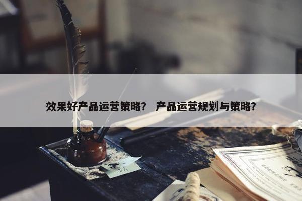 效果好产品运营策略？ 产品运营规划与策略？