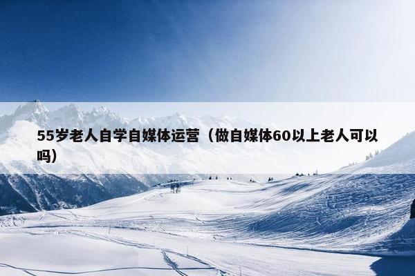 55岁老人自学自媒体运营（做自媒体60以上老人可以吗）