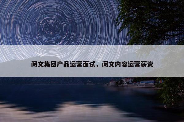 阅文集团产品运营面试，阅文内容运营薪资