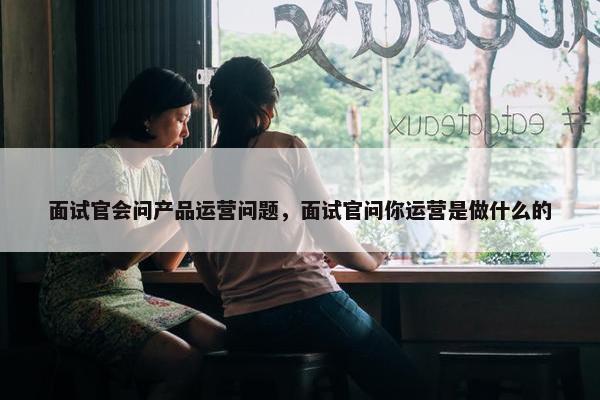 面试官会问产品运营问题，面试官问你运营是做什么的