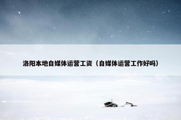 洛阳本地自媒体运营工资（自媒体运营工作好吗）