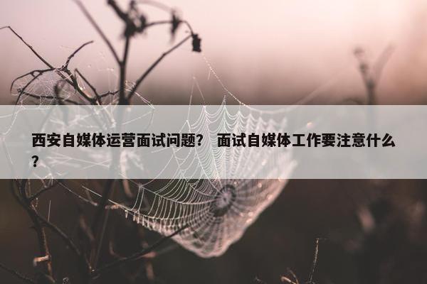 西安自媒体运营面试问题？ 面试自媒体工作要注意什么？