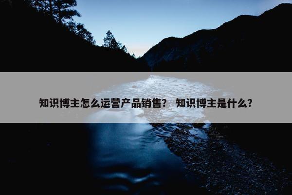 知识博主怎么运营产品销售？ 知识博主是什么？