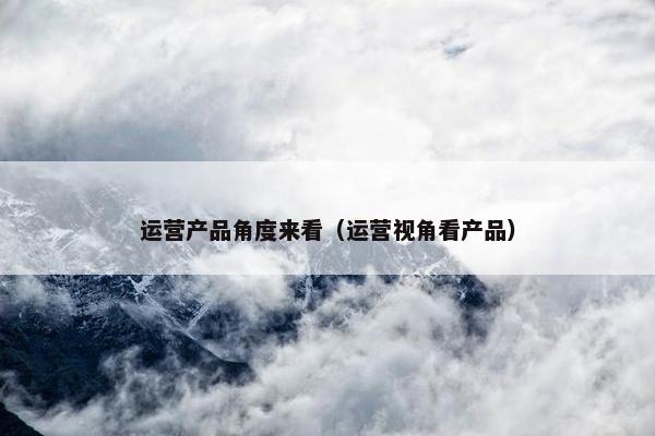 运营产品角度来看（运营视角看产品）