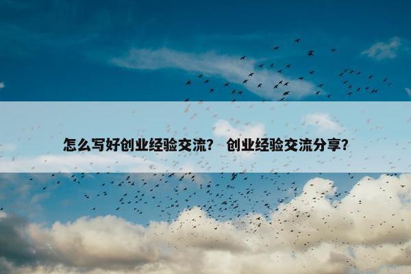 怎么写好创业经验交流？ 创业经验交流分享？